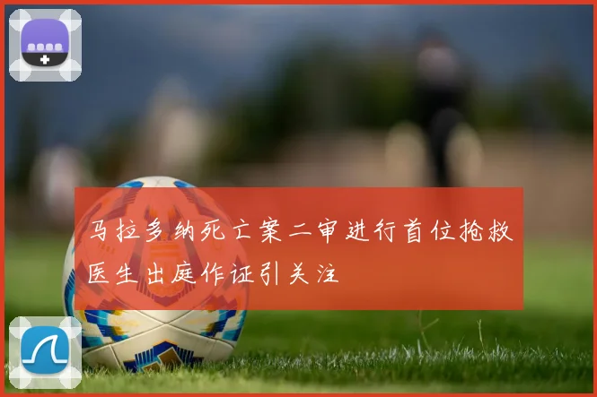 马拉多纳死亡案二审进行首位抢救医生出庭作证引关注