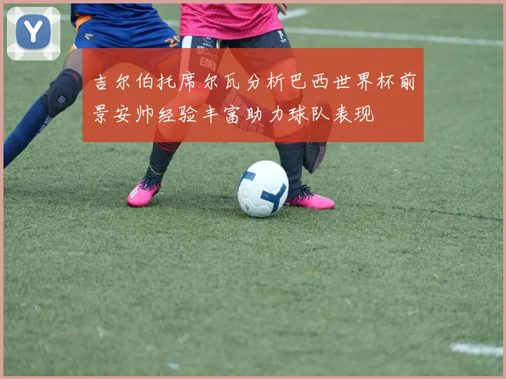 吉尔伯托席尔瓦分析巴西世界杯前景安帅经验丰富助力球队表现