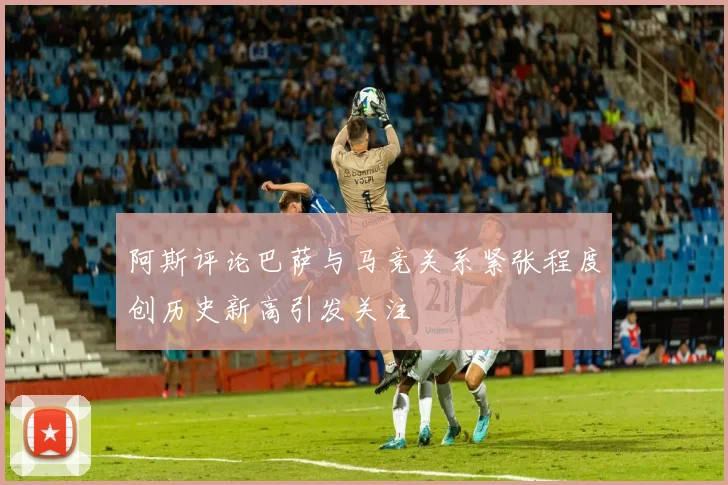 阿斯评论巴萨与马竞关系紧张程度创历史新高引发关注