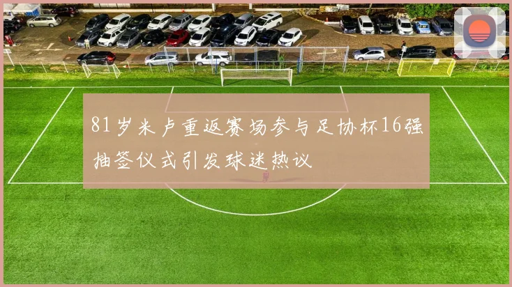 81岁米卢重返赛场参与足协杯16强抽签仪式引发球迷热议