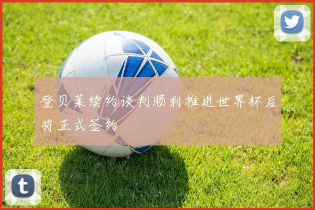 登贝莱续约谈判顺利推进世界杯后将正式签约