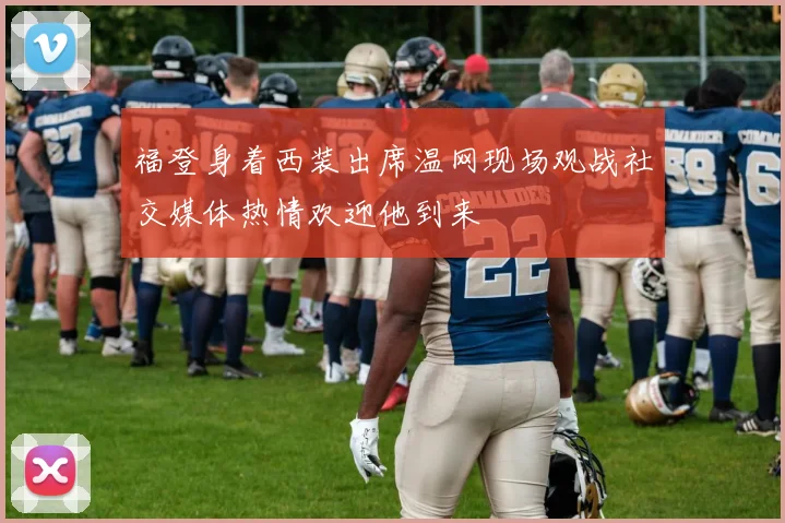 福登身着西装出席温网现场观战社交媒体热情欢迎他到来