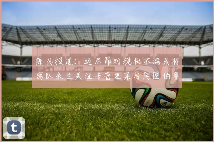 隆戈报道：迈尼昂对现状不满或将离队米兰关注卡普里莱与阿图伯鲁转会动态