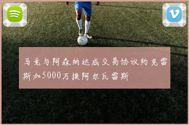 马竞与阿森纳达成交易协议约克雷斯加5000万换阿尔瓦雷斯