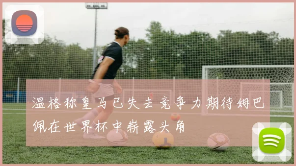 温格称皇马已失去竞争力期待姆巴佩在世界杯中崭露头角