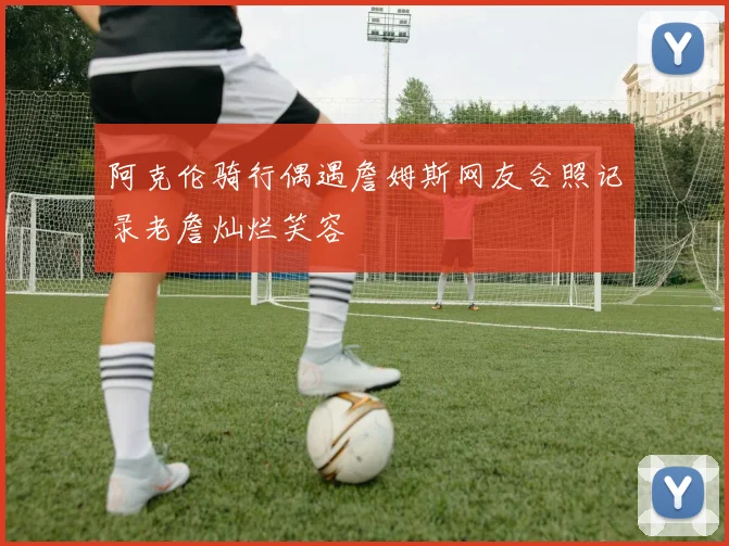 阿克伦骑行偶遇詹姆斯网友合照记录老詹灿烂笑容