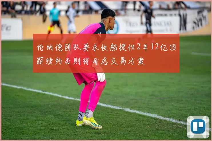 伦纳德团队要求快船提供2年12亿顶薪续约否则将考虑交易方案