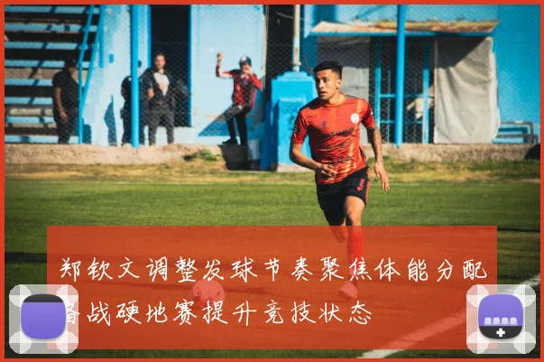 郑钦文调整发球节奏聚焦体能分配备战硬地赛提升竞技状态