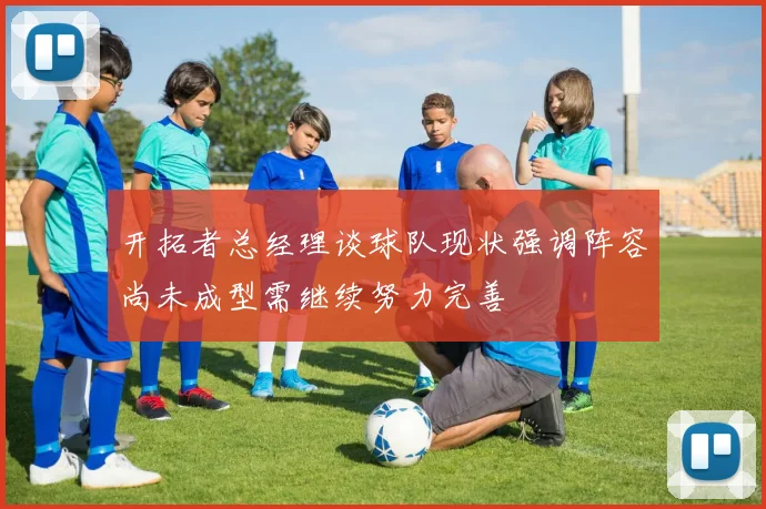 开拓者总经理谈球队现状强调阵容尚未成型需继续努力完善