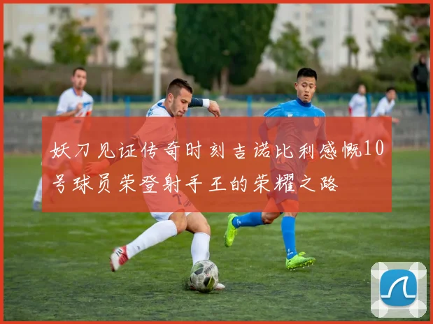 妖刀见证传奇时刻吉诺比利感慨10号球员荣登射手王的荣耀之路