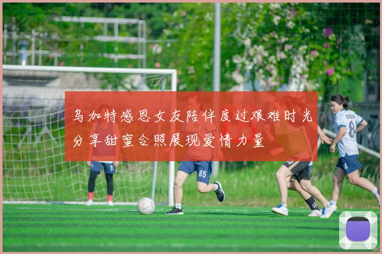 乌加特感恩女友陪伴度过艰难时光分享甜蜜合照展现爱情力量
