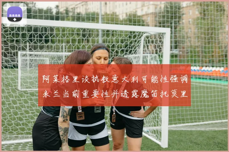 阿莱格里谈执教意大利可能性强调米兰当前重要性并透露魔笛托莫里缺阵消息