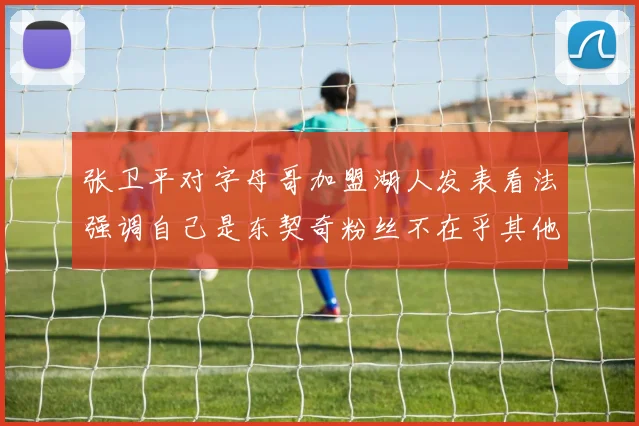 张卫平对字母哥加盟湖人发表看法强调自己是东契奇粉丝不在乎其他球员动态
