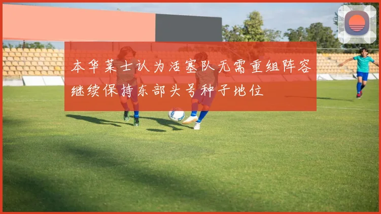 本华莱士认为活塞队无需重组阵容继续保持东部头号种子地位