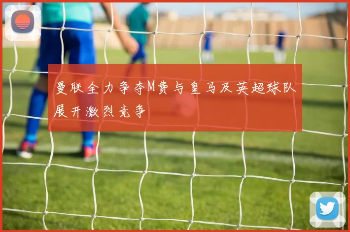 曼联全力争夺M费与皇马及英超球队展开激烈竞争