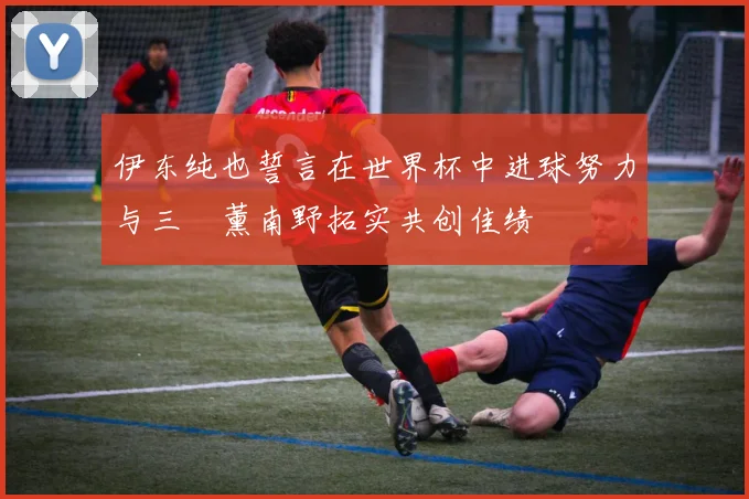 伊东纯也誓言在世界杯中进球努力与三笘薰南野拓实共创佳绩