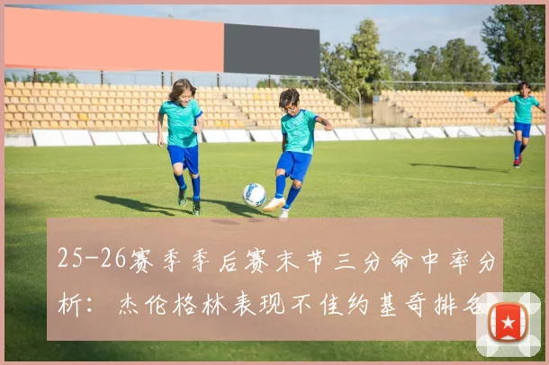 25-26赛季季后赛末节三分命中率分析：杰伦格林表现不佳约基奇排名靠后