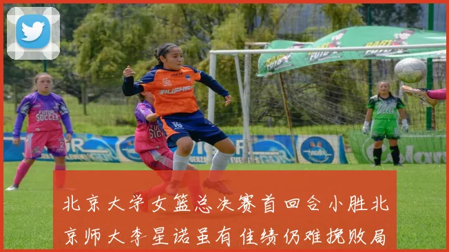 北京大学女篮总决赛首回合小胜北京师大李星诺虽有佳绩仍难挽败局