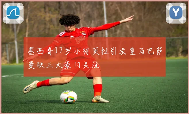 墨西哥17岁小将莫拉引发皇马巴萨曼联三大豪门关注