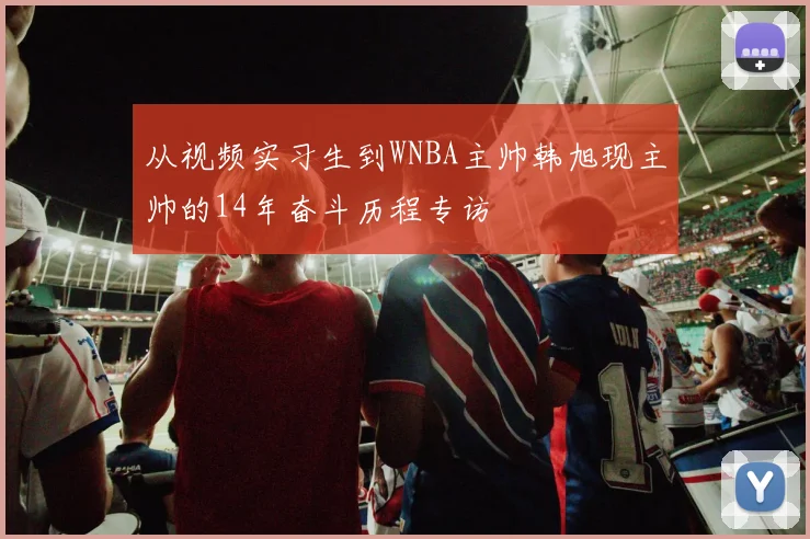 从视频实习生到WNBA主帅韩旭现主帅的14年奋斗历程专访