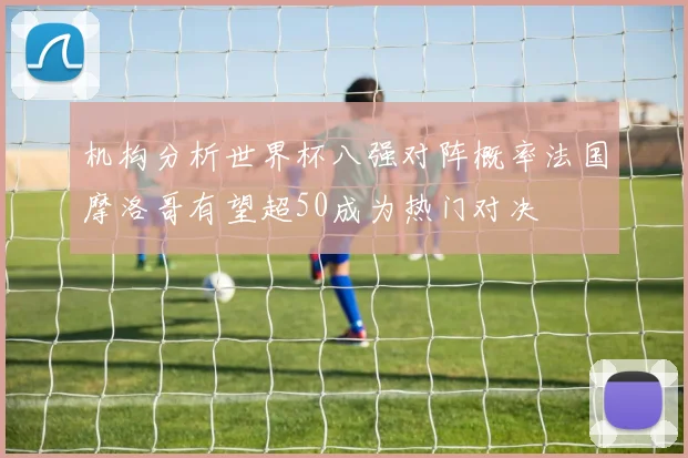 机构分析世界杯八强对阵概率法国摩洛哥有望超50成为热门对决