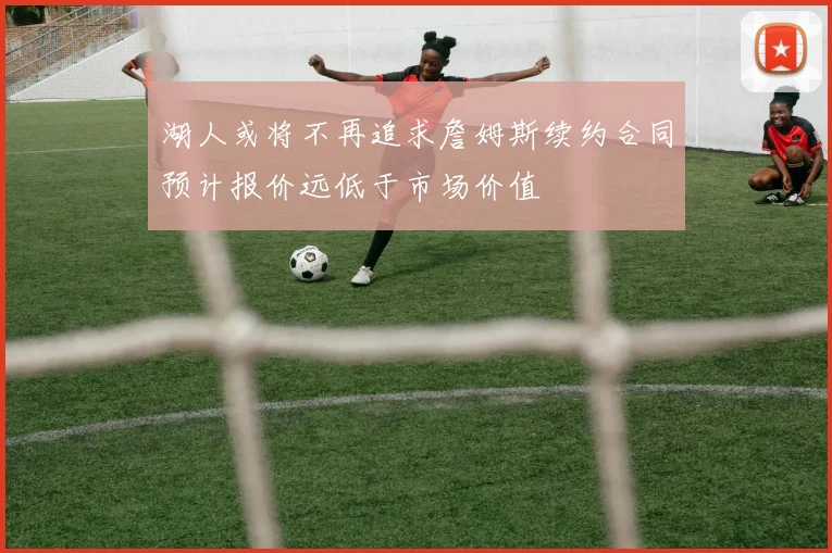 湖人或将不再追求詹姆斯续约合同预计报价远低于市场价值