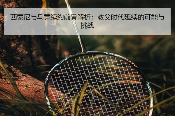 西蒙尼与马竞续约前景解析：教父时代延续的可能与挑战